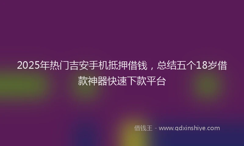 2025年热门吉安手机抵押借钱，总结五个18岁借款神器快速下款平台