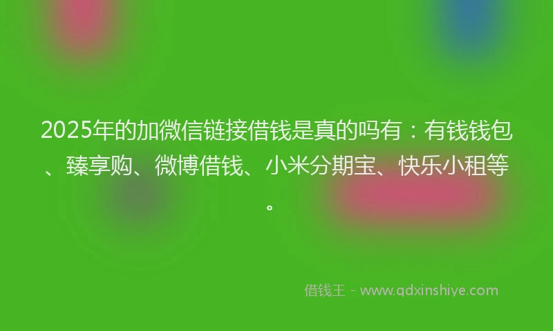 2025年的加微信链接借钱是真的吗有：有钱钱包、臻享购、微博借钱、小米分期宝、快乐小租等。
