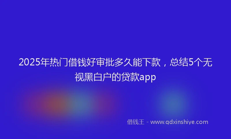 2025年热门借钱好审批多久能下款，总结5个无视黑白户的贷款app