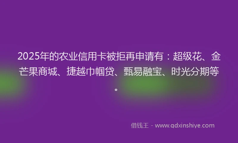 2025年的农业信用卡被拒再申请有：超级花、金芒果商城、捷越巾帼贷、甄易融宝、时光分期等。