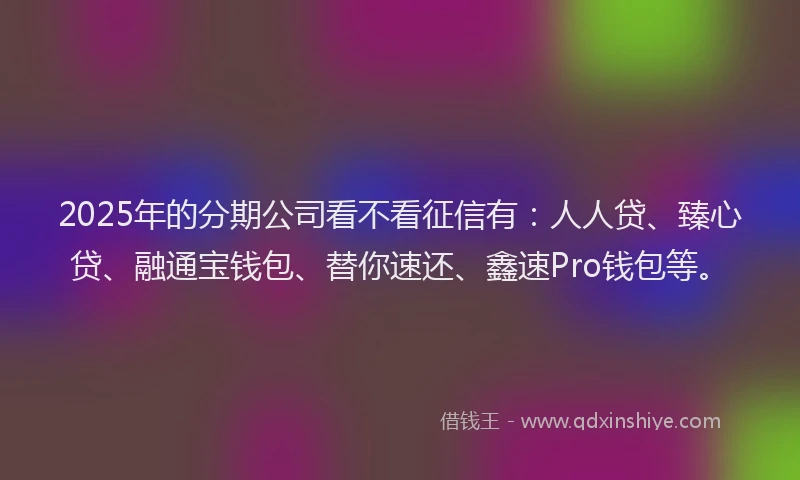 2025年的分期公司看不看征信有：人人贷、臻心贷、融通宝钱包、替你速还、鑫速Pro钱包等。