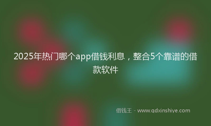 2025年热门哪个app借钱利息，整合5个靠谱的借款软件
