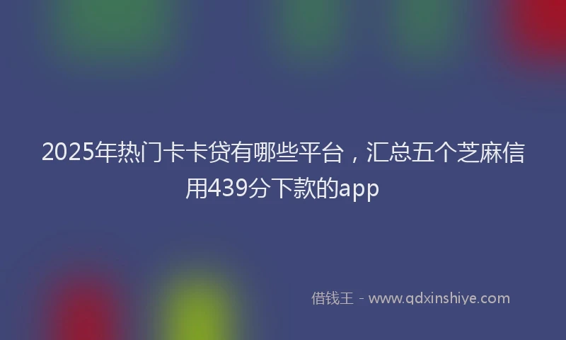 2025年热门卡卡贷有哪些平台，汇总五个芝麻信用439分下款的app