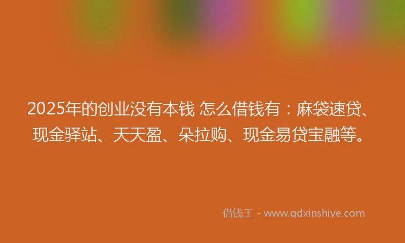 2025年的创业没有本钱 怎么借钱有：麻袋速贷、现金驿站、天天盈、朵拉购、现金易贷宝融等。