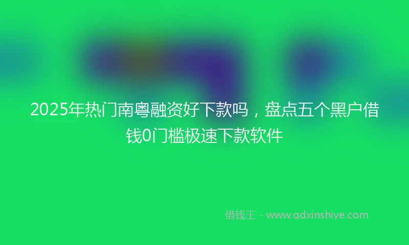 2025年热门南粤融资好下款吗，盘点五个黑户借钱0门槛极速下款软件