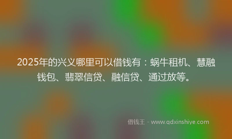 2025年的兴义哪里可以借钱有：蜗牛租机、慧融钱包、翡翠信贷、融信贷、通过放等。
