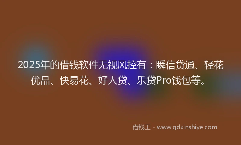 2025年的借钱软件无视风控有：瞬信贷通、轻花优品、快易花、好人贷、乐贷Pro钱包等。