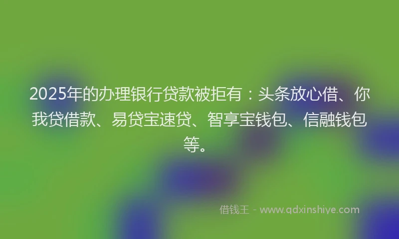 2025年的办理银行贷款被拒有：头条放心借、你我贷借款、易贷宝速贷、智享宝钱包、信融钱包等。