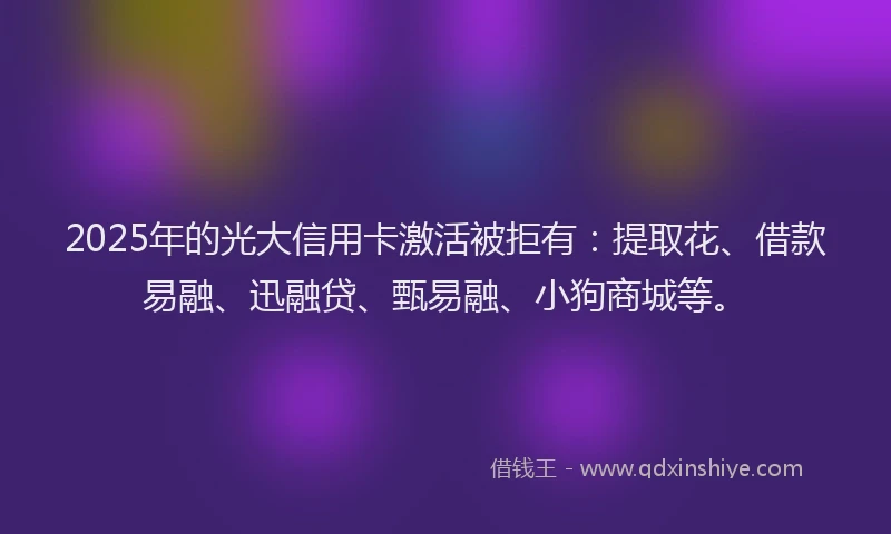 2025年的光大信用卡激活被拒有：提取花、借款易融、迅融贷、甄易融、小狗商城等。