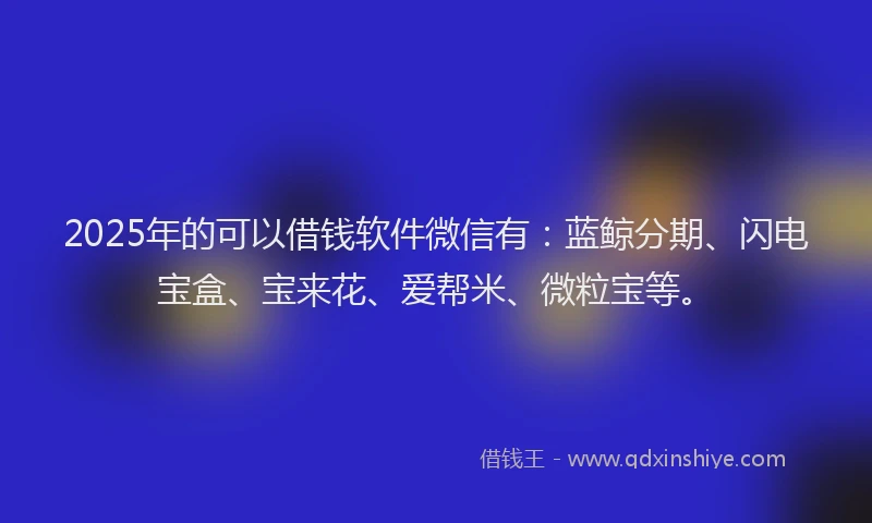 2025年的可以借钱软件微信有：蓝鲸分期、闪电宝盒、宝来花、爱帮米、微粒宝等。
