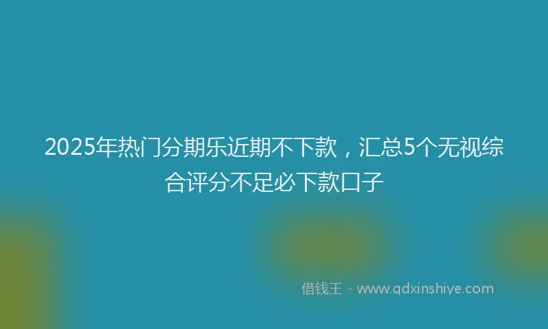 2025年热门分期乐近期不下款，汇总5个无视综合评分不足必下款口子
