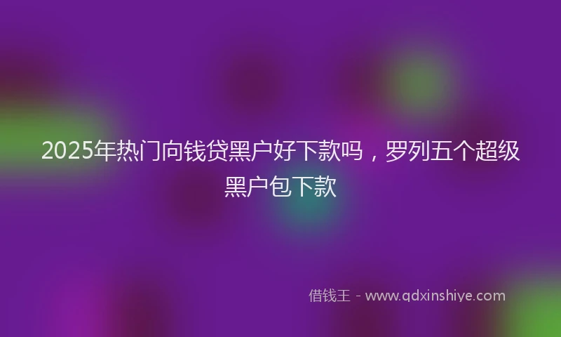 2025年热门向钱贷黑户好下款吗，罗列五个超级黑户包下款