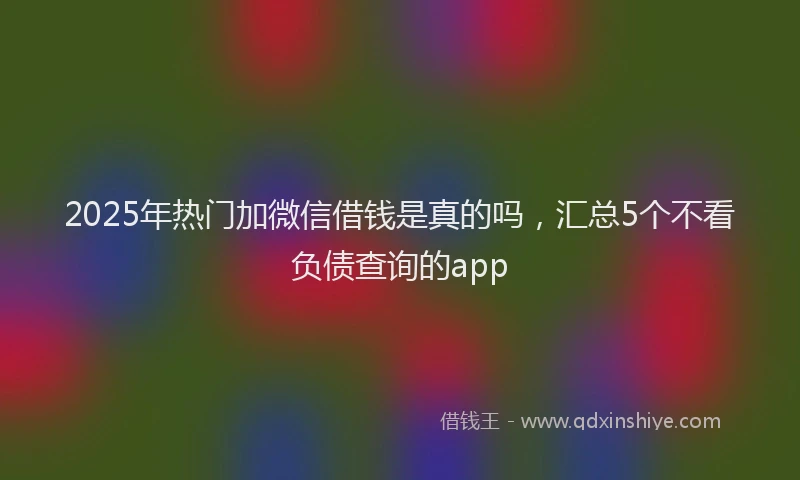 2025年热门加微信借钱是真的吗，汇总5个不看负债查询的app