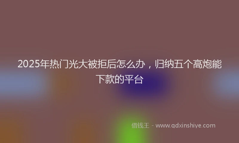 2025年热门光大被拒后怎么办，归纳五个高炮能下款的平台