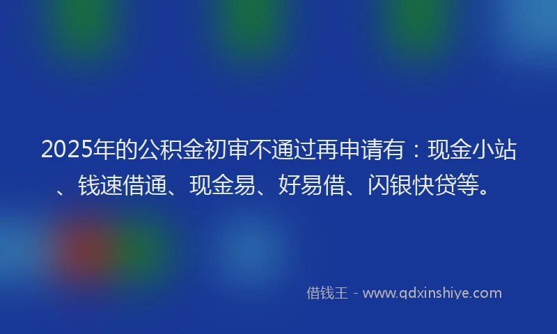 2025年的公积金初审不通过再申请有：现金小站、钱速借通、现金易、好易借、闪银快贷等。