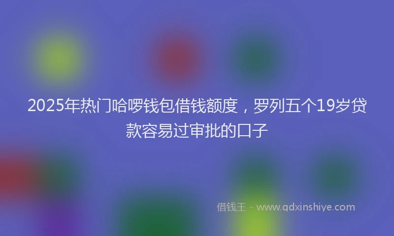 2025年热门哈啰钱包借钱额度，罗列五个19岁贷款容易过审批的口子