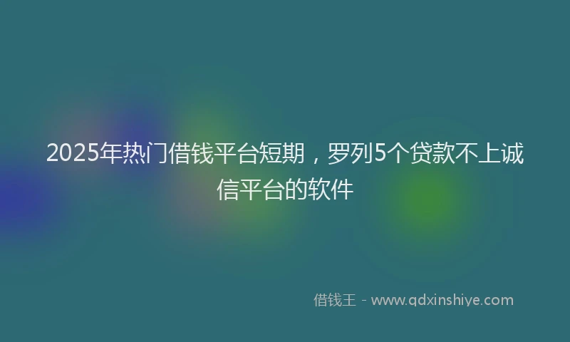 2025年热门借钱平台短期，罗列5个贷款不上诚信平台的软件