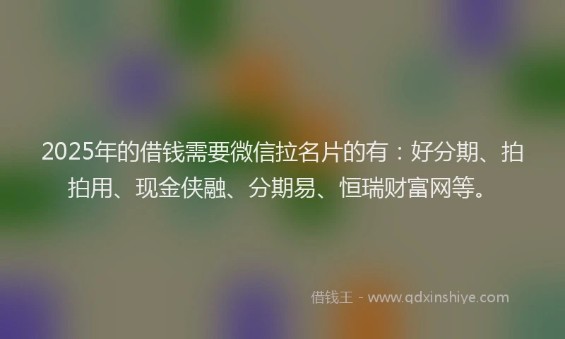2025年的借钱需要微信拉名片的有：好分期、拍拍用、现金侠融、分期易、恒瑞财富网等。