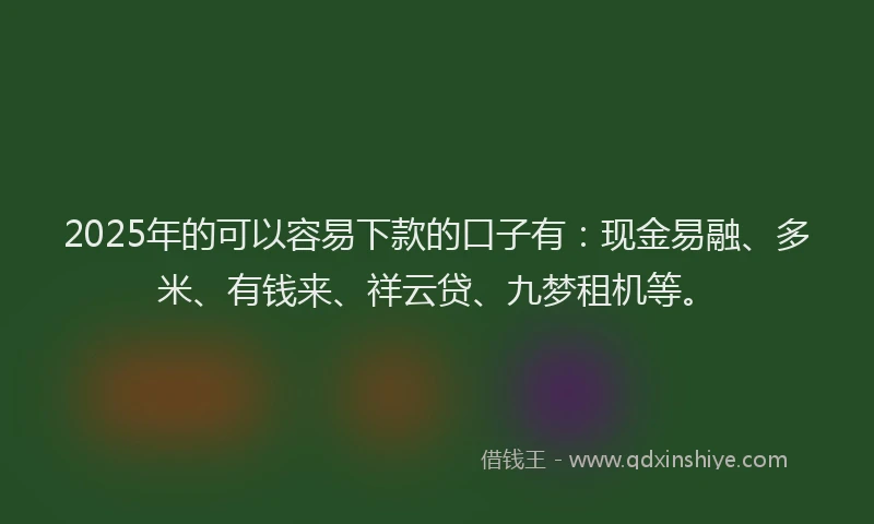 2025年的可以容易下款的口子有：现金易融、多米、有钱来、祥云贷、九梦租机等。