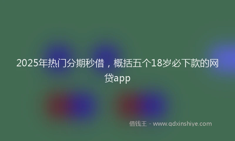 2025年热门分期秒借，概括五个18岁必下款的网贷app