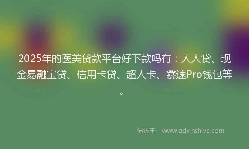 2025年的医美贷款平台好下款吗有：人人贷、现金易融宝贷、信用卡贷、超人卡、鑫速Pro钱包等。