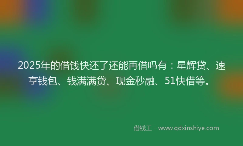 2025年的借钱快还了还能再借吗有：星辉贷、速享钱包、钱满满贷、现金秒融、51快借等。