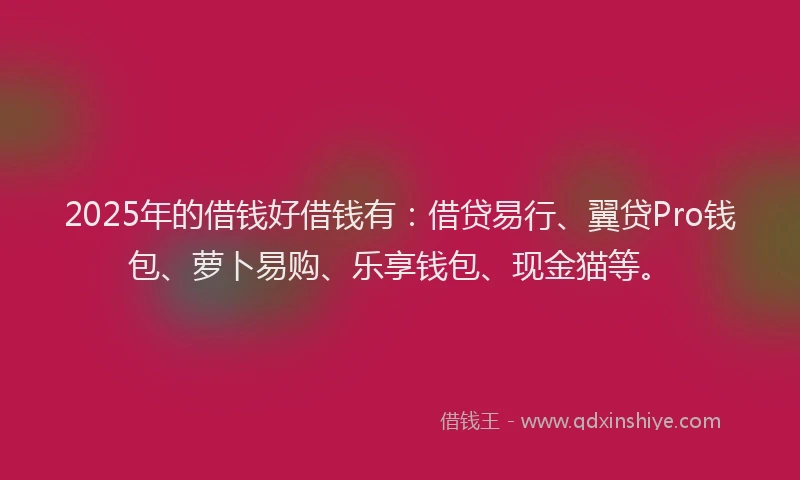2025年的借钱好借钱有：借贷易行、翼贷Pro钱包、萝卜易购、乐享钱包、现金猫等。