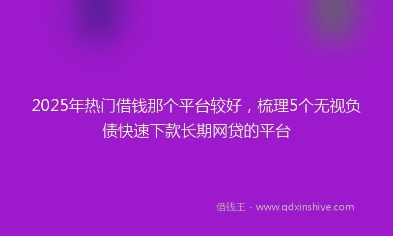 2025年热门借钱那个平台较好，梳理5个无视负债快速下款长期网贷的平台