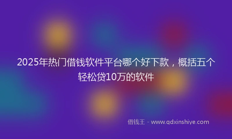 2025年热门借钱软件平台哪个好下款，概括五个轻松贷10万的软件