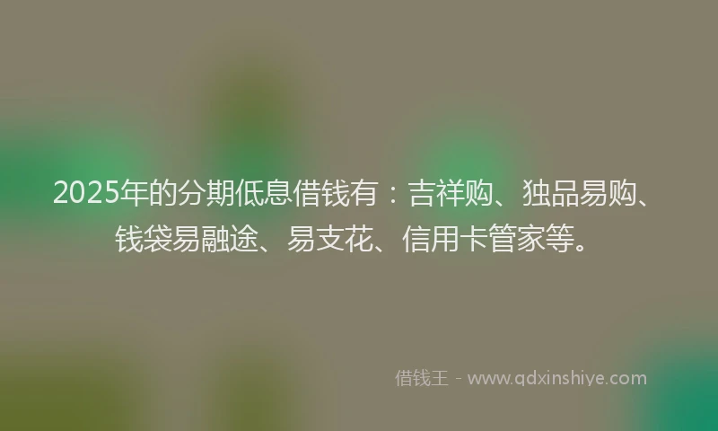 2025年的分期低息借钱有：吉祥购、独品易购、钱袋易融途、易支花、信用卡管家等。