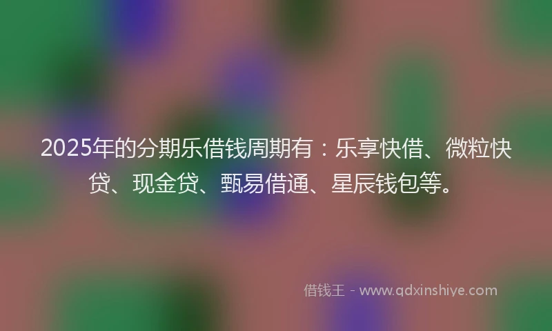 2025年的分期乐借钱周期有：乐享快借、微粒快贷、现金贷、甄易借通、星辰钱包等。