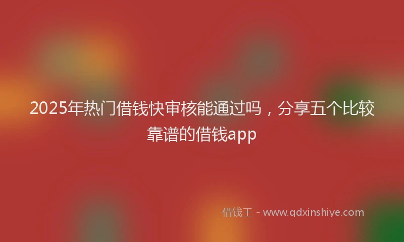 2025年热门借钱快审核能通过吗，分享五个比较靠谱的借钱app