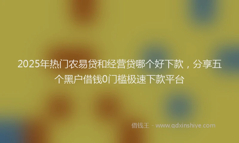 2025年热门农易贷和经营贷哪个好下款，分享五个黑户借钱0门槛极速下款平台