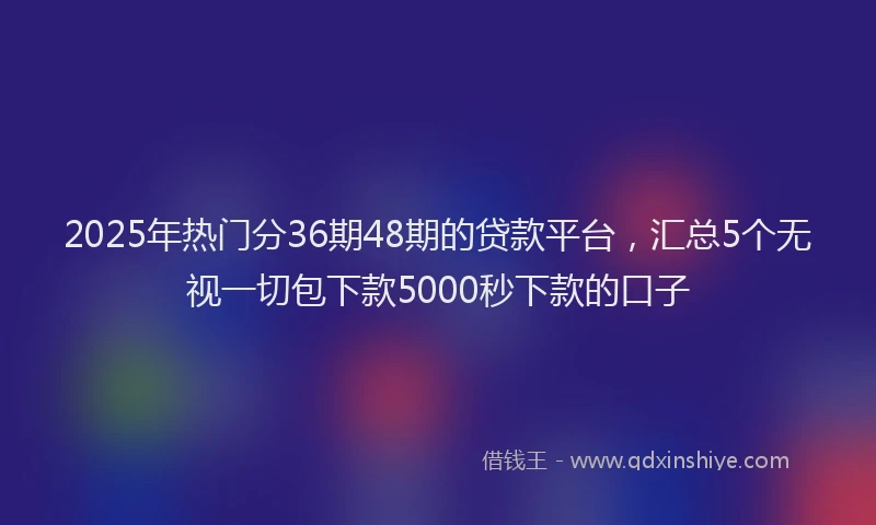2025年热门分36期48期的贷款平台，汇总5个无视一切包下款5000秒下款的口子