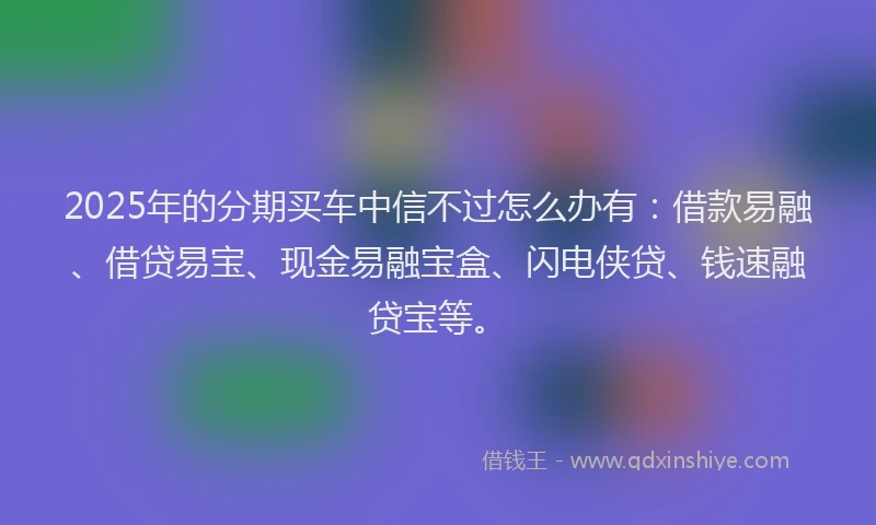 2025年的分期买车中信不过怎么办有：借款易融、借贷易宝、现金易融宝盒、闪电侠贷、钱速融贷宝等。