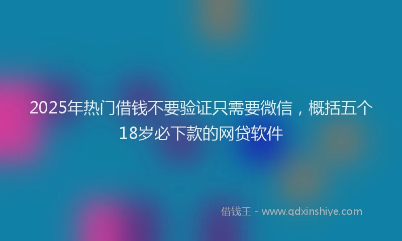 2025年热门借钱不要验证只需要微信，概括五个18岁必下款的网贷软件