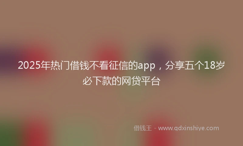 2025年热门借钱不看征信的app，分享五个18岁必下款的网贷平台