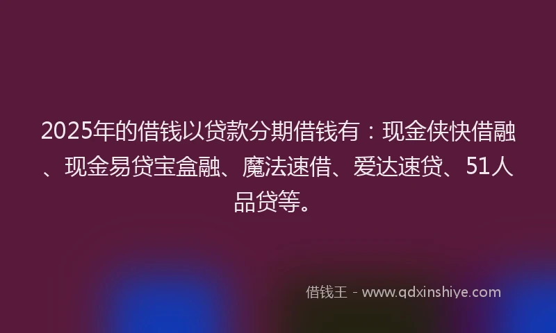 2025年的借钱以贷款分期借钱有：现金侠快借融、现金易贷宝盒融、魔法速借、爱达速贷、51人品贷等。