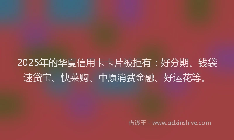 2025年的华夏信用卡卡片被拒有：好分期、钱袋速贷宝、快莱购、中原消费金融、好运花等。
