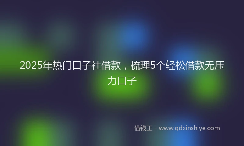 2025年热门口子社借款，梳理5个轻松借款无压力口子