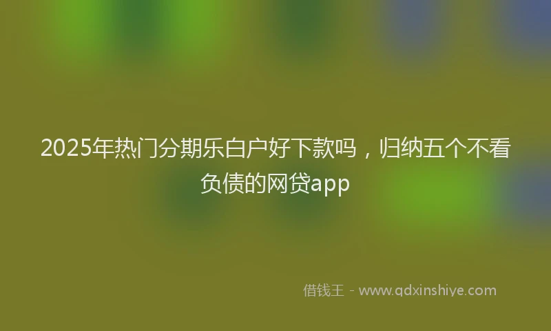 2025年热门分期乐白户好下款吗，归纳五个不看负债的网贷app