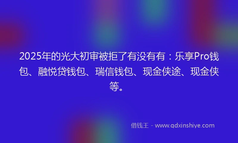 2025年的光大初审被拒了有没有有：乐享Pro钱包、融悦贷钱包、瑞信钱包、现金侠途、现金侠等。