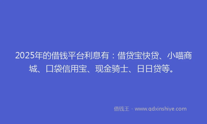 2025年的借钱平台利息有：借贷宝快贷、小喵商城、口袋信用宝、现金骑士、日日贷等。