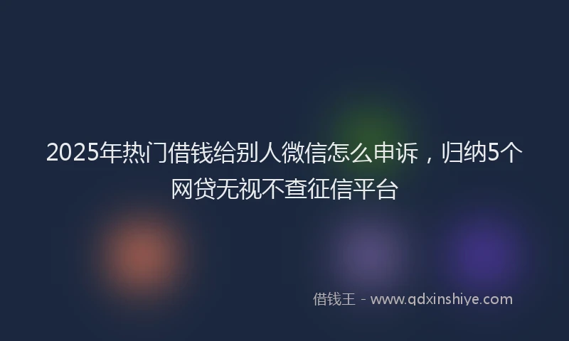 2025年热门借钱给别人微信怎么申诉，归纳5个网贷无视不查征信平台