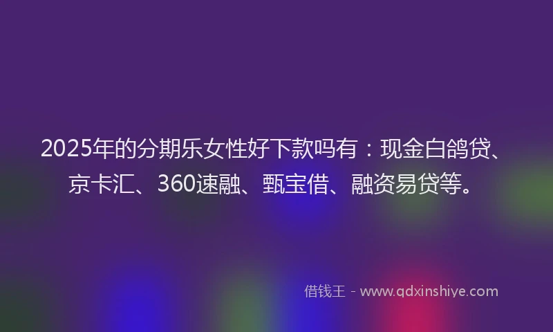 2025年的分期乐女性好下款吗有：现金白鸽贷、京卡汇、360速融、甄宝借、融资易贷等。
