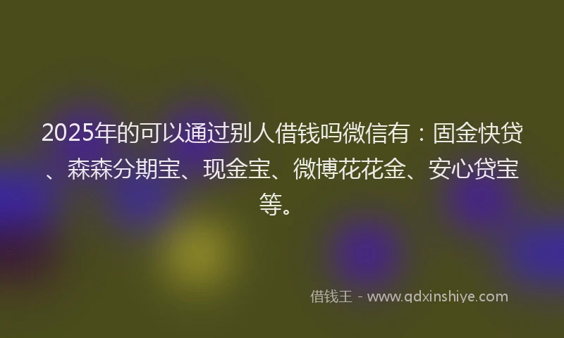 2025年的可以通过别人借钱吗微信有：固金快贷、森森分期宝、现金宝、微博花花金、安心贷宝等。