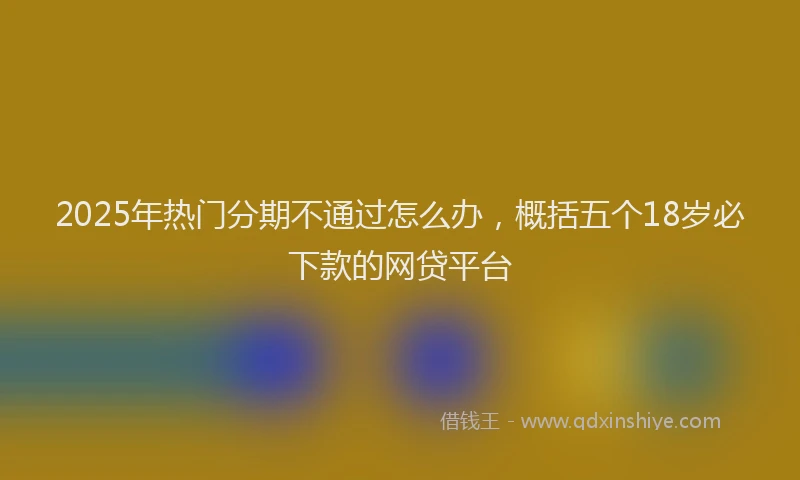 2025年热门分期不通过怎么办，概括五个18岁必下款的网贷平台