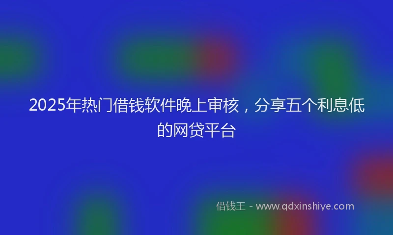 2025年热门借钱软件晚上审核，分享五个利息低的网贷平台