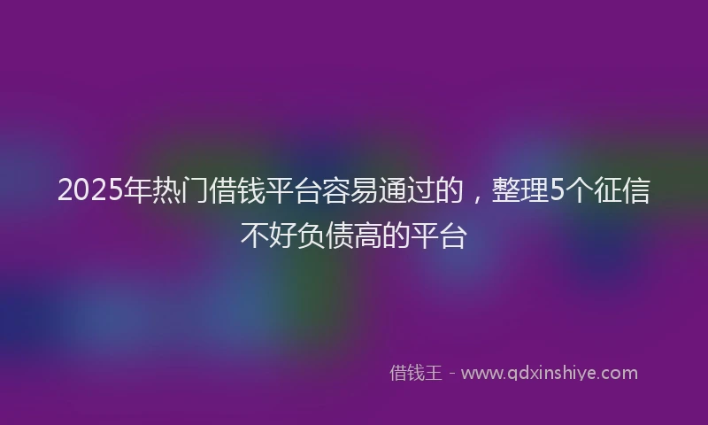 2025年热门借钱平台容易通过的，整理5个征信不好负债高的平台