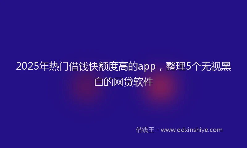 2025年热门借钱快额度高的app，整理5个无视黑白的网贷软件